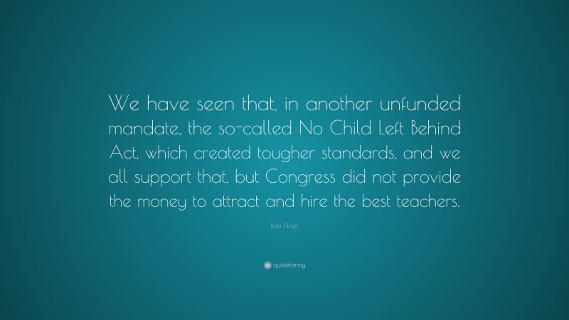 Bob Filner Quote: “We have seen that, in another unfunded mandate, the so-called No Child Left Behind Act, which created tougher standards, and we all support that, but Congress did not provide the money to attract and hire the best teachers.”