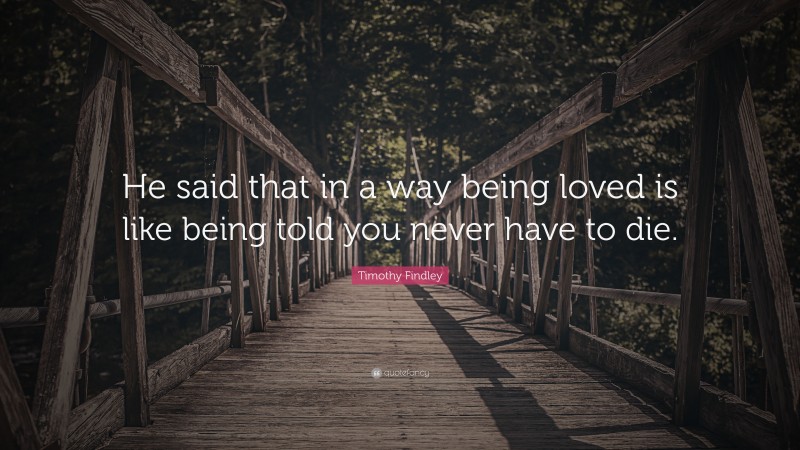 Timothy Findley Quote: “He said that in a way being loved is like being told you never have to die.”