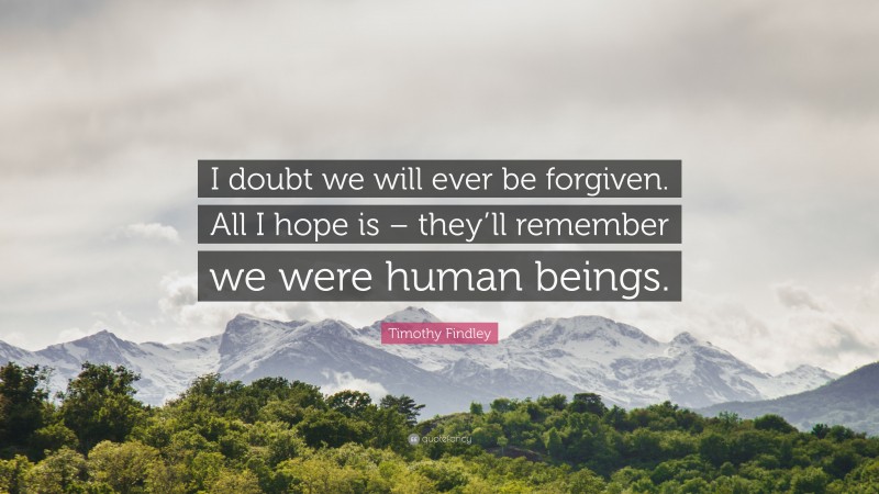 Timothy Findley Quote: “I doubt we will ever be forgiven. All I hope is – they’ll remember we were human beings.”