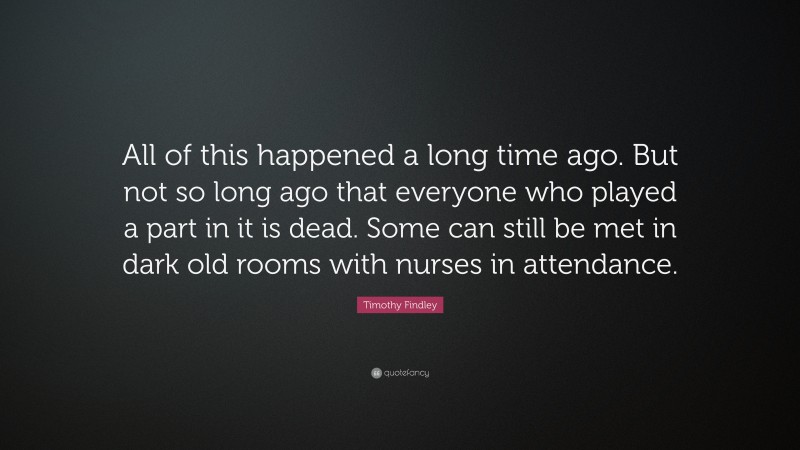 Timothy Findley Quote: “All of this happened a long time ago. But not so long ago that everyone who played a part in it is dead. Some can still be met in dark old rooms with nurses in attendance.”