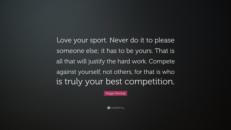 Peggy Fleming Quote: “Love your sport. Never do it to please someone else; it has to be yours. That is all that will justify the hard work. Compete against yourself, not others, for that is who is truly your best competition.”