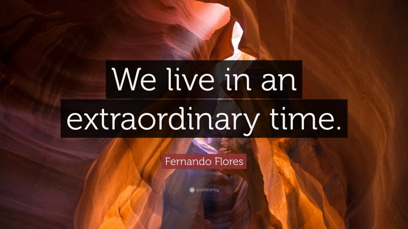 Fernando Flores Quote: “We live in an extraordinary time.”