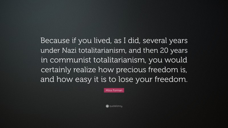 Milos Forman Quote: “Because if you lived, as I did, several years under Nazi totalitarianism, and then 20 years in communist totalitarianism, you would certainly realize how precious freedom is, and how easy it is to lose your freedom.”