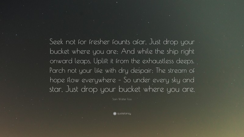 Sam Walter Foss Quote: “Seek not for fresher founts afar, Just drop your bucket where you are; And while the ship right onward leaps, Uplift it from the exhaustless deeps. Parch not your life with dry despair; The stream of hope flow everywhere – So under every sky and star, Just drop your bucket where you are.”