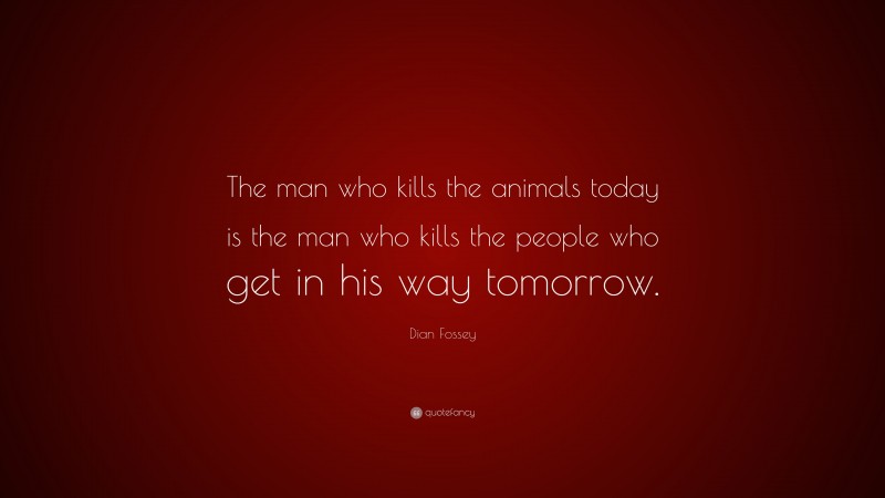 Dian Fossey Quote: “The man who kills the animals today is the man who kills the people who get in his way tomorrow.”
