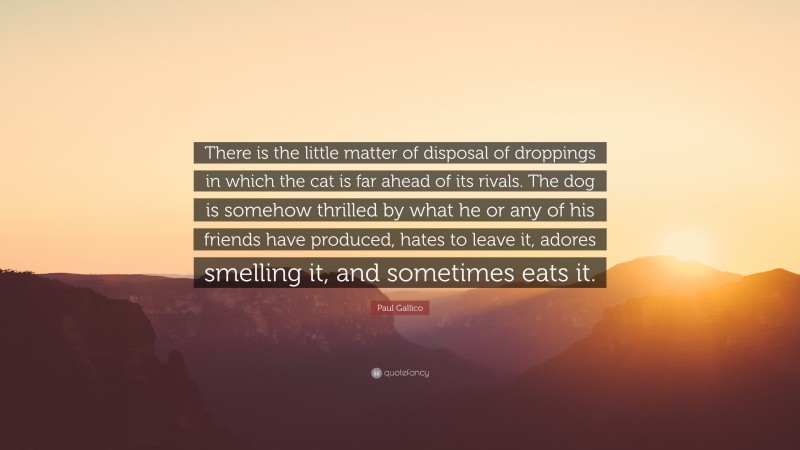 Paul Gallico Quote: “There is the little matter of disposal of droppings in which the cat is far ahead of its rivals. The dog is somehow thrilled by what he or any of his friends have produced, hates to leave it, adores smelling it, and sometimes eats it.”