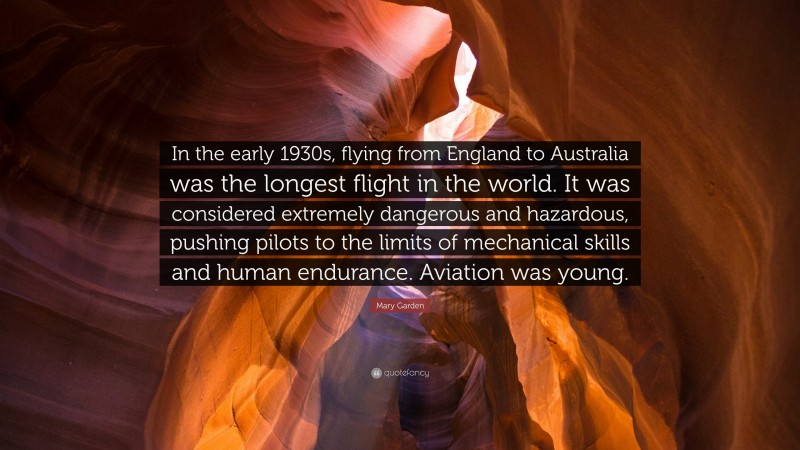 Mary Garden Quote: “In the early 1930s, flying from England to Australia was the longest flight in the world. It was considered extremely dangerous and hazardous, pushing pilots to the limits of mechanical skills and human endurance. Aviation was young.”