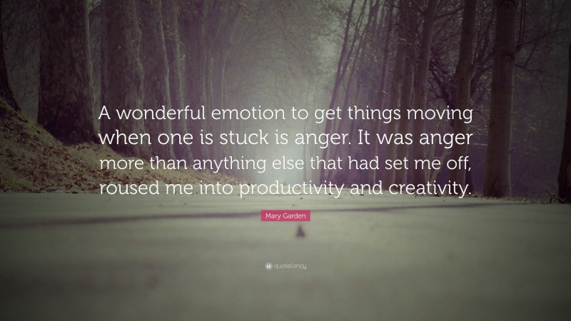 Mary Garden Quote: “A wonderful emotion to get things moving when one is stuck is anger. It was anger more than anything else that had set me off, roused me into productivity and creativity.”