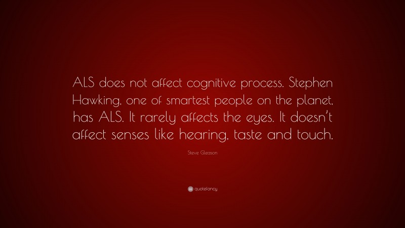 Steve Gleason Quote: “ALS does not affect cognitive process. Stephen Hawking, one of smartest people on the planet, has ALS. It rarely affects the eyes. It doesn’t affect senses like hearing, taste and touch.”