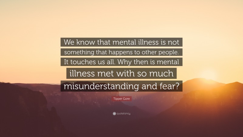 Tipper Gore Quote: “We know that mental illness is not something that happens to other people. It touches us all. Why then is mental illness met with so much misunderstanding and fear?”