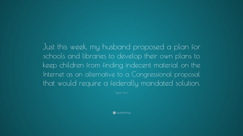 Tipper Gore Quote: “Just this week, my husband proposed a plan for schools and libraries to develop their own plans to keep children from finding indecent material on the Internet as an alternative to a Congressional proposal that would require a federally mandated solution.”