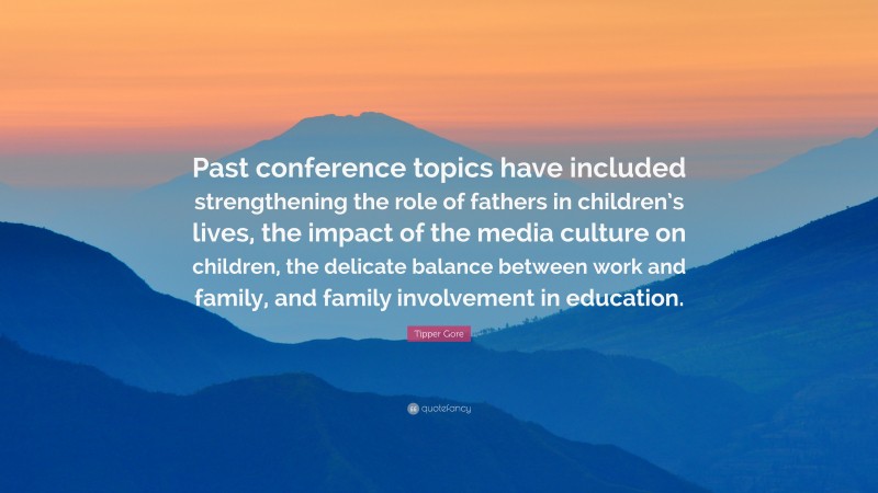 Tipper Gore Quote: “Past conference topics have included strengthening the role of fathers in children’s lives, the impact of the media culture on children, the delicate balance between work and family, and family involvement in education.”