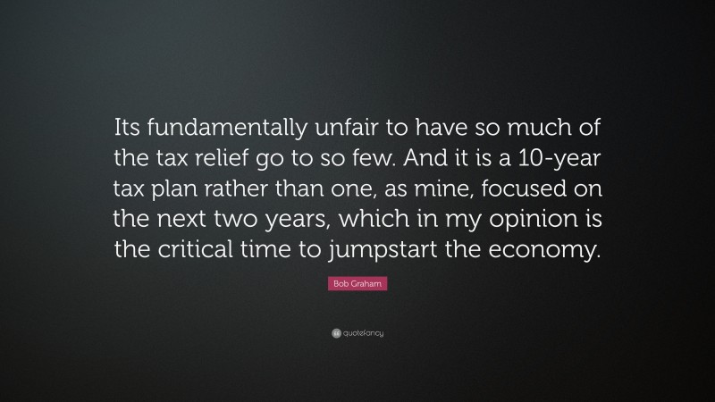Bob Graham Quote: “Its fundamentally unfair to have so much of the tax relief go to so few. And it is a 10-year tax plan rather than one, as mine, focused on the next two years, which in my opinion is the critical time to jumpstart the economy.”