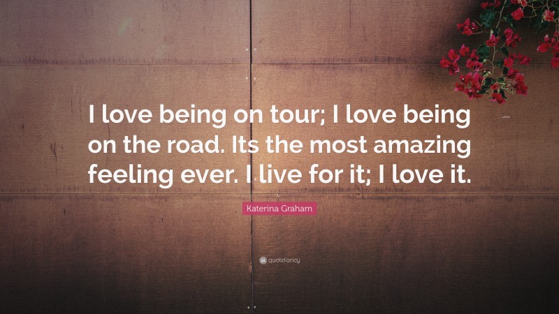 Katerina Graham Quote: “I love being on tour; I love being on the road. Its the most amazing feeling ever. I live for it; I love it.”