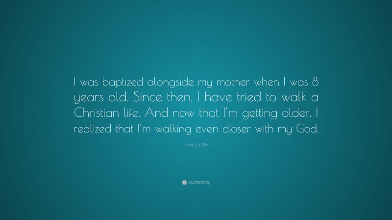 Andy Griffith Quote: “I was baptized alongside my mother when I was 8 years old. Since then, I have tried to walk a Christian life. And now that I’m getting older, I realized that I’m walking even closer with my God.”