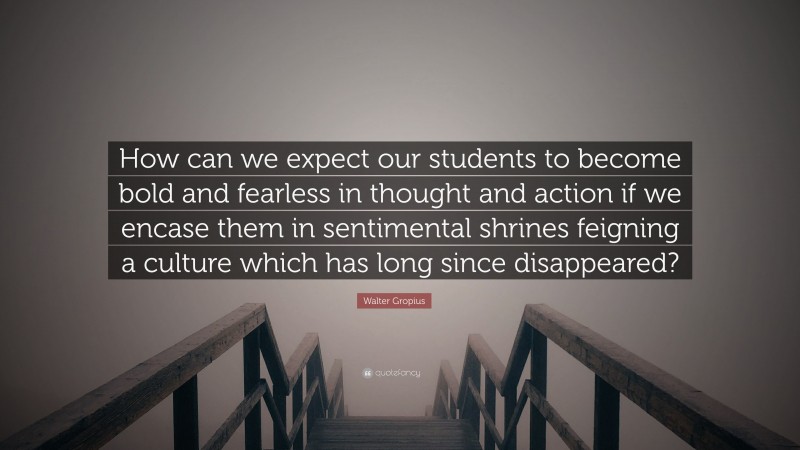 Walter Gropius Quote: “How can we expect our students to become bold and fearless in thought and action if we encase them in sentimental shrines feigning a culture which has long since disappeared?”