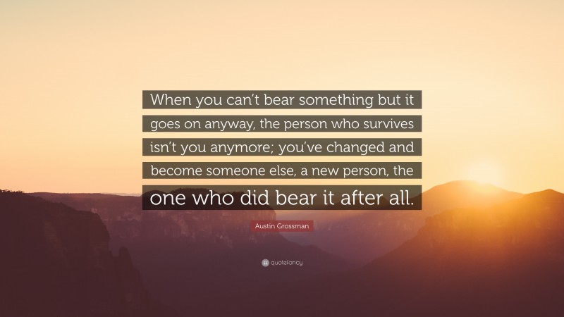 Austin Grossman Quote: “When you can’t bear something but it goes on anyway, the person who survives isn’t you anymore; you’ve changed and become someone else, a new person, the one who did bear it after all.”