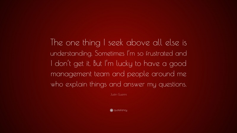 Justin Guarini Quote: “The one thing I seek above all else is understanding. Sometimes I’m so frustrated and I don’t get it. But I’m lucky to have a good management team and people around me who explain things and answer my questions.”