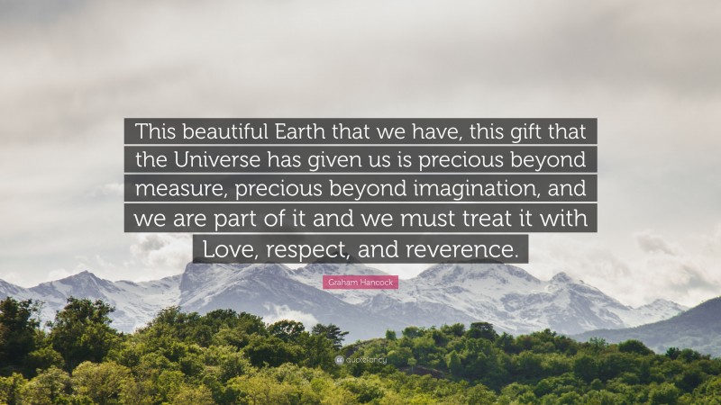 Graham Hancock Quote: “This beautiful Earth that we have, this gift that the Universe has given us is precious beyond measure, precious beyond imagination, and we are part of it and we must treat it with Love, respect, and reverence.”