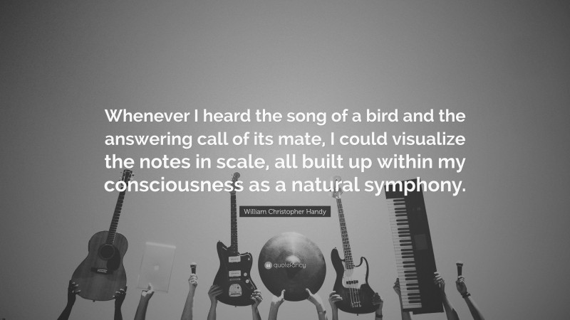 William Christopher Handy Quote: “Whenever I heard the song of a bird and the answering call of its mate, I could visualize the notes in scale, all built up within my consciousness as a natural symphony.”