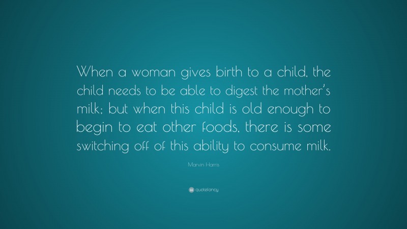 Marvin Harris Quote: “When a woman gives birth to a child, the child needs to be able to digest the mother’s milk; but when this child is old enough to begin to eat other foods, there is some switching off of this ability to consume milk.”