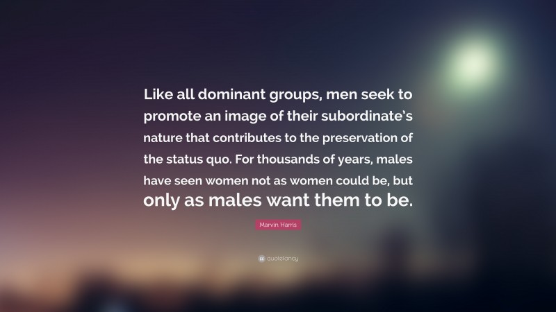 Marvin Harris Quote: “Like all dominant groups, men seek to promote an image of their subordinate’s nature that contributes to the preservation of the status quo. For thousands of years, males have seen women not as women could be, but only as males want them to be.”