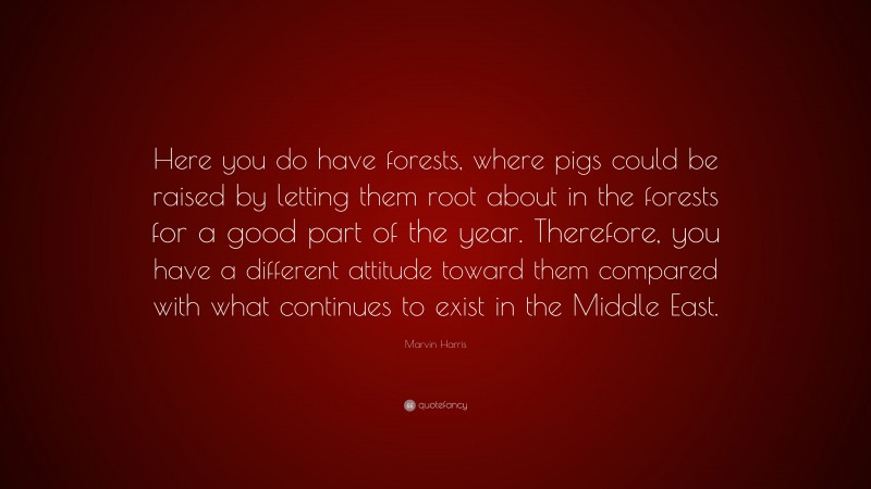 Marvin Harris Quote: “Here you do have forests, where pigs could be raised by letting them root about in the forests for a good part of the year. Therefore, you have a different attitude toward them compared with what continues to exist in the Middle East.”