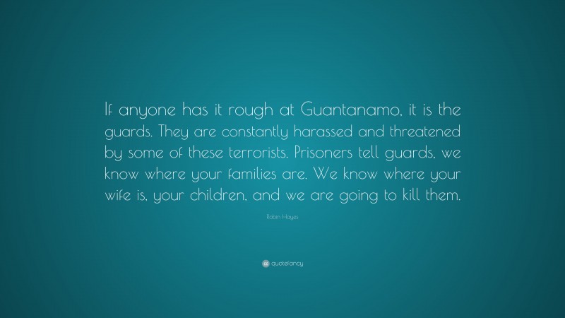 Robin Hayes Quote: “If anyone has it rough at Guantanamo, it is the guards. They are constantly harassed and threatened by some of these terrorists. Prisoners tell guards, we know where your families are. We know where your wife is, your children, and we are going to kill them.”