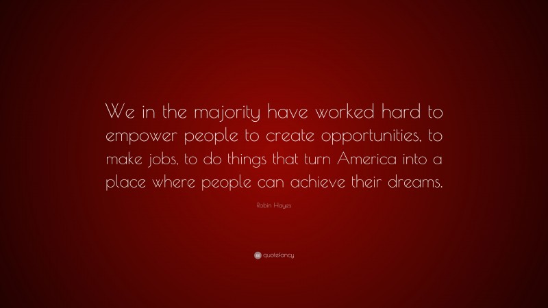 Robin Hayes Quote: “We in the majority have worked hard to empower people to create opportunities, to make jobs, to do things that turn America into a place where people can achieve their dreams.”
