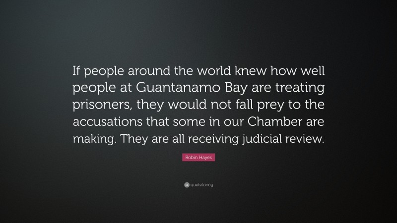 Robin Hayes Quote: “If people around the world knew how well people at Guantanamo Bay are treating prisoners, they would not fall prey to the accusations that some in our Chamber are making. They are all receiving judicial review.”