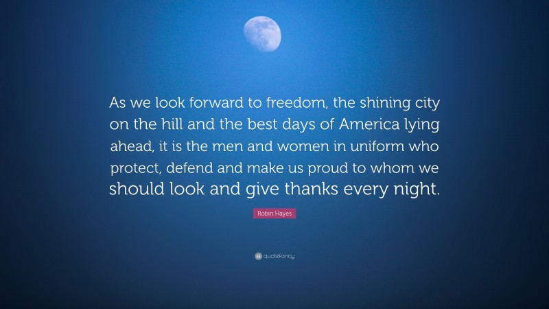 Robin Hayes Quote: “As we look forward to freedom, the shining city on the hill and the best days of America lying ahead, it is the men and women in uniform who protect, defend and make us proud to whom we should look and give thanks every night.”