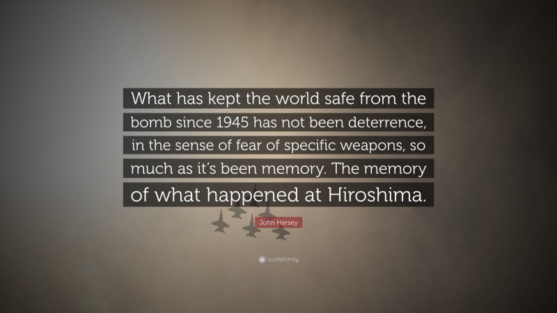 John Hersey Quote: “What has kept the world safe from the bomb since 1945 has not been deterrence, in the sense of fear of specific weapons, so much as it’s been memory. The memory of what happened at Hiroshima.”
