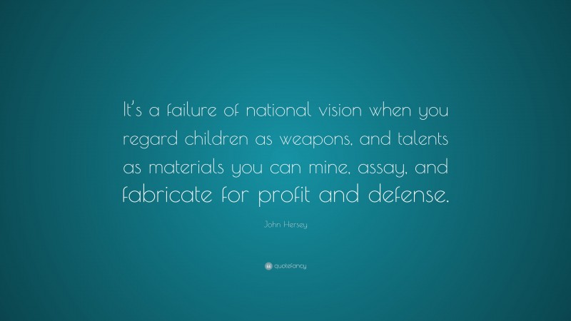John Hersey Quote: “It’s a failure of national vision when you regard children as weapons, and talents as materials you can mine, assay, and fabricate for profit and defense.”