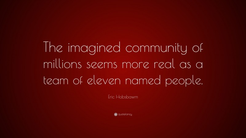 Eric Hobsbawm Quote: “The imagined community of millions seems more real as a team of eleven named people.”