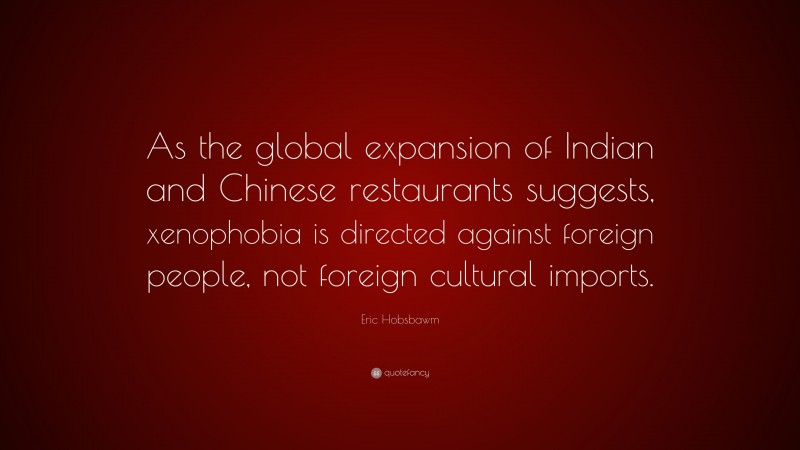 Eric Hobsbawm Quote: “As the global expansion of Indian and Chinese restaurants suggests, xenophobia is directed against foreign people, not foreign cultural imports.”
