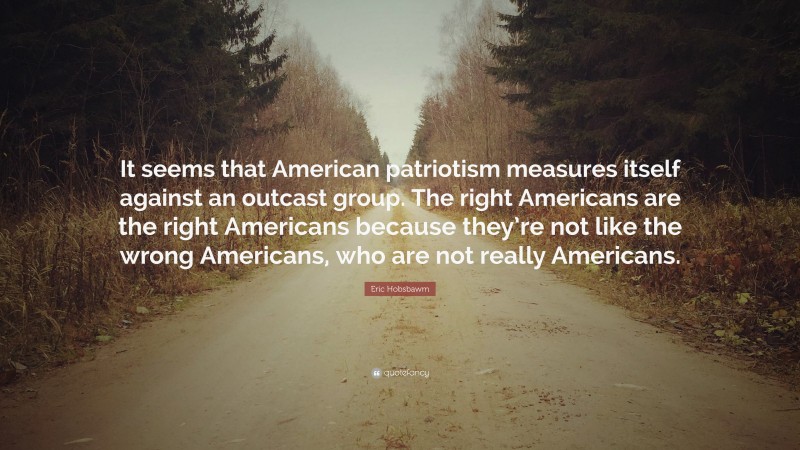 Eric Hobsbawm Quote: “It seems that American patriotism measures itself against an outcast group. The right Americans are the right Americans because they’re not like the wrong Americans, who are not really Americans.”