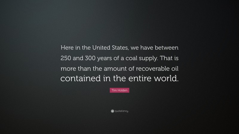 Tim Holden Quote: “Here in the United States, we have between 250 and 300 years of a coal supply. That is more than the amount of recoverable oil contained in the entire world.”
