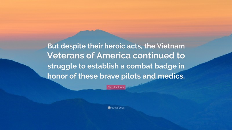 Tim Holden Quote: “But despite their heroic acts, the Vietnam Veterans of America continued to struggle to establish a combat badge in honor of these brave pilots and medics.”