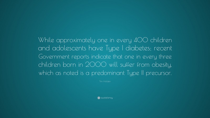 Tim Holden Quote: “While approximately one in every 400 children and adolescents have Type I diabetes; recent Government reports indicate that one in every three children born in 2000 will suffer from obesity, which as noted is a predominant Type II precursor.”