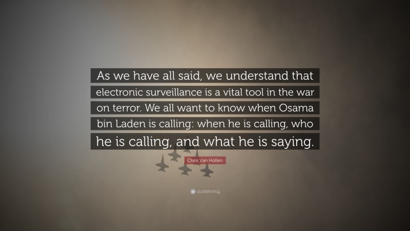 Chris Van Hollen Quote: “As we have all said, we understand that electronic surveillance is a vital tool in the war on terror. We all want to know when Osama bin Laden is calling: when he is calling, who he is calling, and what he is saying.”