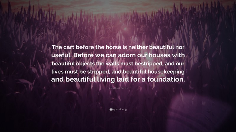 Henry David Thoreau Quote: “The cart before the horse is neither beautiful nor useful. Before we can adorn our houses with beautiful objects the walls must bestripped, and our lives must be stripped, and beautiful housekeeping and beautiful living laid for a foundation.”