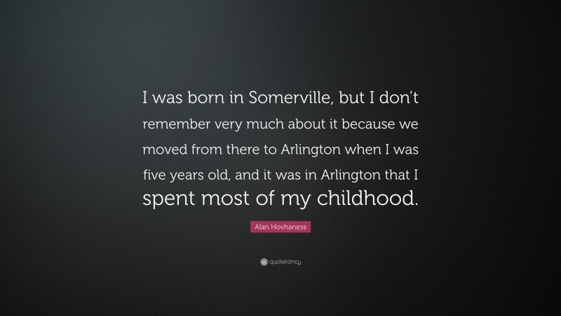 Alan Hovhaness Quote: “I was born in Somerville, but I don’t remember very much about it because we moved from there to Arlington when I was five years old, and it was in Arlington that I spent most of my childhood.”