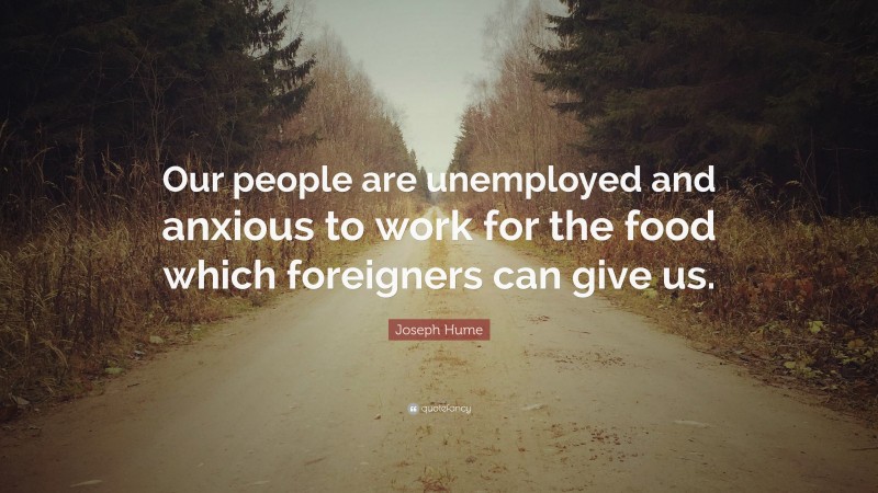 Joseph Hume Quote: “Our people are unemployed and anxious to work for the food which foreigners can give us.”