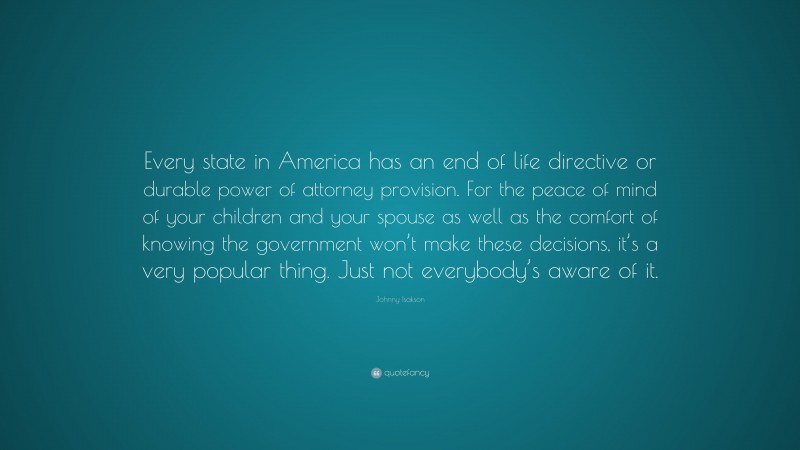Johnny Isakson Quote: “Every state in America has an end of life directive or durable power of attorney provision. For the peace of mind of your children and your spouse as well as the comfort of knowing the government won’t make these decisions, it’s a very popular thing. Just not everybody’s aware of it.”