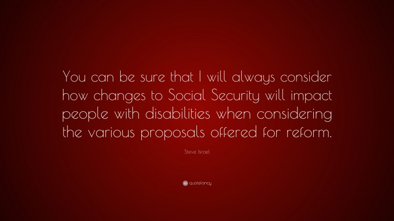 Steve Israel Quote: “You can be sure that I will always consider how changes to Social Security will impact people with disabilities when considering the various proposals offered for reform.”