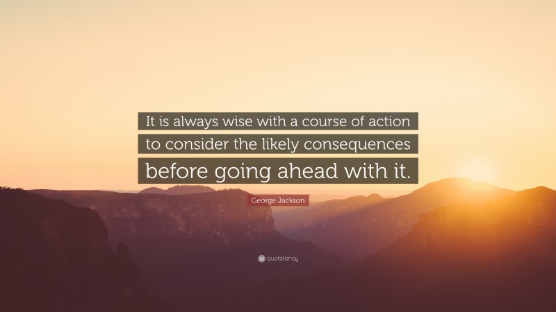 George Jackson Quote: “It is always wise with a course of action to consider the likely consequences before going ahead with it.”