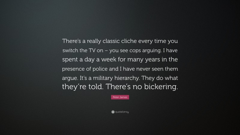 Peter James Quote: “There’s a really classic cliche every time you switch the TV on – you see cops arguing. I have spent a day a week for many years in the presence of police and I have never seen them argue. It’s a military hierarchy. They do what they’re told. There’s no bickering.”