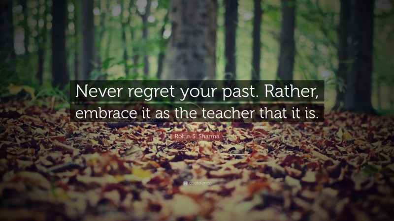 Robin S. Sharma Quote: “Never regret your past. Rather, embrace it as the teacher that it is.”