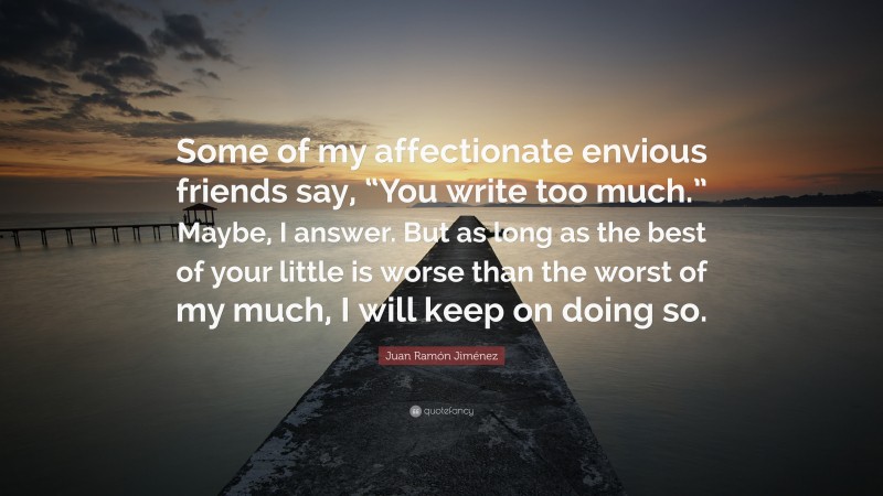 Juan Ramón Jiménez Quote: “Some of my affectionate envious friends say, “You write too much.” Maybe, I answer. But as long as the best of your little is worse than the worst of my much, I will keep on doing so.”