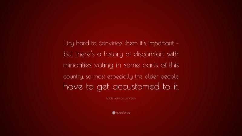 Eddie Bernice Johnson Quote: “I try hard to convince them it’s important – but there’s a history of discomfort with minorities voting in some parts of this country, so most especially the older people have to get accustomed to it.”